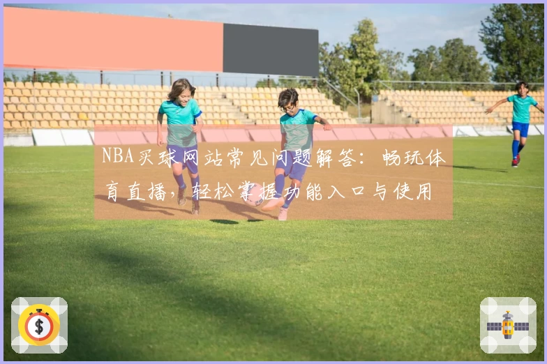 NBA买球网站常见问题解答：畅玩体育直播，轻松掌握功能入口与使用指南